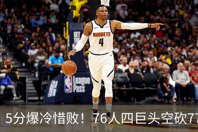5分爆冷惜败！76人四巨头空砍77分，詹姆斯三节贡献8分8板7助